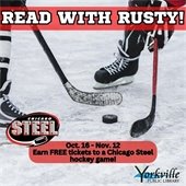 The Read With Rusty program is a 4-week reading power play. It is open to children 14 years old and under. It is designed to promote a lifelong love for reading, literacy, and hockey.  Read and receive a FREE ticket to the Chicago Steel hockey game at Fox Valley Ice Arena. Stop by the library to pick up your Chicago Steel Read with Rusty reading log!